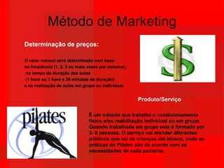 Método de MarketingDeterminação de preços:O valor mensal será determinado com base na freqüência (1, 2, 3 ou mais vezes por semana), no tempo de duração das aulas (1 hora ou 1 hora e 30 minutos de duração) e na realização de aulas em grupo ou individual.                                                                         Produto/Serviço                                              É um método que trabalha o condicionamento                                  			      físico e/ou reabilitação individual ou em grupo.   			      Quando trabalhada em grupo este é formado por            			      3- 6 pessoas. O serviço vai atender diferentes    	                                      públicos que vai de crianças até idosos, onde as   	                                      práticas do Pilates são de acordo com as         	                                      necessidades de cada paciente. 