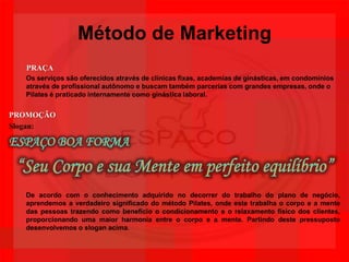 Método de MarketingPRAÇAOs serviços são oferecidos através de clínicas fixas, academias de ginásticas, em condomínios através de profissional autônomo e buscam também parcerias com grandes empresas, onde o Pilates é praticado internamente como ginástica laboral.PROMOÇÃOSlogan:ESPAÇO BOA FORMA“Seu Corpo e sua Mente em perfeito equilíbrio”De acordo com o conhecimento adquirido no decorrer do trabalho do plano de negócio, aprendemos a verdadeiro significado do método Pilates, onde este trabalha o corpo e a mente das pessoas trazendo como benefício o condicionamento e o relaxamento físico dos clientes, proporcionando uma maior harmonia entre o corpo e a mente. Partindo deste pressuposto desenvolvemos o slogan acima.