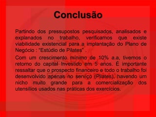ConclusãoPartindo dos pressupostos pesquisados, analisados e explanados no trabalho, verificamos que existe viabilidade existencial para a implantação do Plano de Negócio : “Estúdio de Pilates” .Com um crescimento mínimo de 10% a.a, tivemos o retorno do capital Investido em 5 anos. É importante ressaltar que o prospecto financeiro e todo o trabalho foi desenvolvido apenas no serviço (Pilates), havendo um nicho muito grande para a comercialização dos utensílios usados nas práticas dos exercícios.