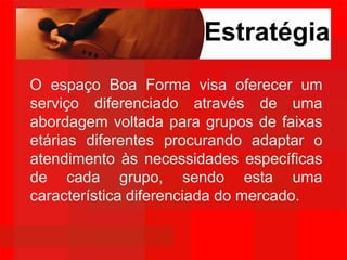 EstratégiaO espaço Boa Forma visa oferecer um serviço diferenciado através de uma abordagem voltada para grupos de faixas etárias diferentes procurando adaptar o atendimento às necessidades específicas de cada grupo, sendo esta uma característica diferenciada do mercado.
