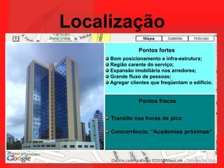 LocalizaçãoPontos fortes Bom posicionamento e infra-estrutura; Região carente do serviço; Expansão imobiliária nos arredores; Grande fluxo de pessoas; Agregar clientes que freqüentam o edifício. Pontos fracos Transito nas horas de pico Concorrência: “Academias próximas”