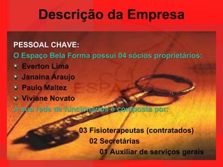 Descrição da EmpresaPESSOAL CHAVE:O Espaço Bela Forma possui 04 sócios proprietários:Everton LimaJanaina AraujoPaulo MaltezViviane NovatoA sua rede de funcionários é composta por:03 Fisioterapeutas (contratados)                                     02 Secretárias                                          01 Auxiliar de serviços gerais