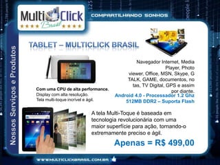 Navegador Internet, Media
                                                            Player, Photo
                                         viewer, Office, MSN, Skype, G
                                         TALK, GAME, documentos, no
                                           tas, TV Digital, GPS e assim
Com uma CPU de alta performance.
                                                               por diante.
Display com alta resolução.         Android 4.0 - Processador 1.2 Ghz
Tela multi-toque incrível e ágil.       512MB DDR2 – Suporta Flash

                         A tela Multi-Toque é baseada em
                         tecnologia revolucionária com uma
                         maior superfície para ação, tornando-o
                         extremamente preciso e ágil.
                                    Apenas = R$ 499,00
 