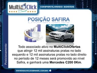 Todo associado ativo no MultiClickOfertas
   que atingir 12 mil assinaturas pratas no lado
esquerdo e 12 mil assinaturas pratas no lado direito
 no período de 12 meses será promovido ao nível
   Safira, e ganhará uma Mercedes C200 0Km.
 