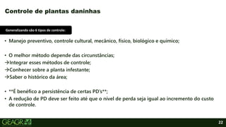 22
• Manejo preventivo, controle cultural, mecânico, físico, biológico e químico;
• O melhor método depende das circunstâncias;
Integrar esses métodos de controle;
Conhecer sobre a planta infestante;
Saber o histórico da área;
• **É benéfico a persistência de certas PD’s**;
• A redução de PD deve ser feito até que o nível de perda seja igual ao incremento do custo
de controle.
Controle de plantas daninhas
Generalizando são 6 tipos de controle:
 