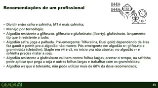 45
• Dividir entre safra e safrinha, MT é mais safrinha;
• Manejo por tecnologia;
• Algodão resistente a glifosato, glifosato e glufosinato (liberty), glufosinato, lançamento
tlp que é resistente a tudo;
• Algodão safra, joga a palhada. Pré-emergente: Trifuralina, Dual gold; dependendo da área
faz gamit e pemit pra o algodão não morrer. Pós-emergente em algodão rr: glifosato e
graminicida (cletodim). Staple em v4 e v5, no inicio pra não abortar, no algodão rr e
safrinha precisa matar a soja;
• Algodão resistente a glufosinato vai bem contra folhas largas, acertar o tempo, na safrinha
pode aplicar que pega a soja e outras folhas largas e trabalhar com os graminicidas;
• Algodão ws que é tolerante, não pode utilizar mais de 60% da dose recomendada;
Recomendações de um profissional
 