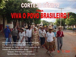 VIVA O POVO BRASILEIRO ! CORTEJO CÊNICO TEMA Atividade de formação em Arte e Educação dos alunos-professores do Curso de Pedagogia da Rede Uneb 2000 realizada na cidade de Boquira-Bahia Brasil Etapas: Preparação – Ensaio – Apresentação do Cortejo Cênico