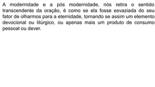 A modernidade e a pós modernidade, nós retira o sentido
transcendente da oração, é como se ela fosse esvaziada do seu
fator de olharmos para a eternidade, tornando se assim um elemento
devocional ou litúrgico, ou apenas mais um produto de consumo
pessoal ou dever.
 