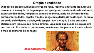 Oração e realidade
O poder da oração subjugou a força do fogo, reprimiu a fúria do leão, trouxe
descanso a anarquia, extinguiu guerras, apaziguou os elementos da natureza,
expulsou demônios, rompeu as cadeias da morte, abriu os portões do céu,
curou enfermidades, repeliu fraudes, resgatou cidades da destruição, parou o
curso do sol e deteve o avanço da tempestade, a oração é uma armadura
eficiente, um tesouro que nunca diminui, uma mina que nunca se exauri, um
céu que não fica coberto por nuvens,um céu sem tempestade, é a raiz a fonte
a mãe de milhares de bênçãos.
João Crisóstomo
 