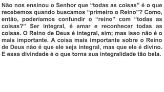 Não nos ensinou o Senhor que “todas as coisas” é o que
recebemos quando buscamos “primeiro o Reino”? Como,
então, poderíamos confundir o “reino” com “todas as
coisas?” Ser integral, é amar e reconhecer todas as
coisas. O Reino de Deus é integral, sim; mas isso não é o
mais importante. A coisa mais importante sobre o Reino
de Deus não é que ele seja integral, mas que ele é divino.
E essa divindade é o que torna sua integralidade tão bela.
 