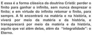 E essa é a forma clássica da doutrina Cristã: perder o
finito para ganhar o infinito, sem nunca desprezar o
finito; e em virtude do infinito retomar o finito, para
sempre. A fé encontrará na matéria e na história, e
viverá por meio da matéria e da história, e
transparecerá por meio da matéria e da história,
aquilo que vai além delas, além da “integralidade”: o
Eterno.
 