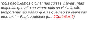 “pois não fixamos o olhar nas coisas visíveis, mas
naquelas que não se veem; pois as visíveis são
temporárias, ao passo que as que não se veem são
eternas.” – Paulo Apóstolo (em 2Coríntios 5)
 