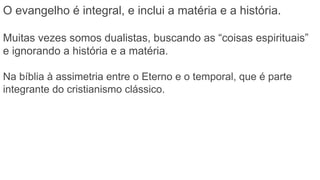 O evangelho é integral, e inclui a matéria e a história.
Muitas vezes somos dualistas, buscando as “coisas espirituais”
e ignorando a história e a matéria.
Na bíblia à assimetria entre o Eterno e o temporal, que é parte
integrante do cristianismo clássico.
 