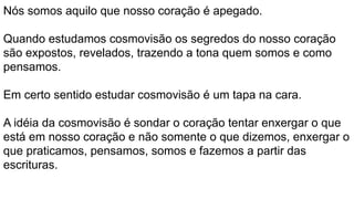 Nós somos aquilo que nosso coração é apegado.
Quando estudamos cosmovisão os segredos do nosso coração
são expostos, revelados, trazendo a tona quem somos e como
pensamos.
Em certo sentido estudar cosmovisão é um tapa na cara.
A idéia da cosmovisão é sondar o coração tentar enxergar o que
está em nosso coração e não somente o que dizemos, enxergar o
que praticamos, pensamos, somos e fazemos a partir das
escrituras.
 