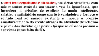 O anti-intelectualismo é diabólico, nos deixa satisfeitos com
nós mesmos atrás de um imenso véu de ignorância, que
impedem os cristãos de explicar de modo inteligente,
criativo e satisfatório como sua fé é verdadeira e fornece o
sentido real ao mundo existente e impede o próprio
amadurecimento do crente através da atividade de reflexão
a partir das dúvidas que possui (já que as dúvidas passam a
ser vistas como falta de fé).
 