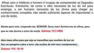 Aﬁnal, sem o intelecto o homem é incapaz de compreender as Sagradas
Escrituras. Entretanto, tal como o olho necessita da luz do sol para
enxergar, o ser humano necessita da luz divina para chegar ao
conhecimento completo, não sendo suﬁciente (apesar de importante) o
uso da razão.
Atenta para mim, responde-me, SENHOR, Deus meu! Ilumina-me os olhos, para
que eu não durma o sono da morte. Salmos 13:3 ARA
Abre meus olhos para que veja as maravilhas que resultam de tua Lei.
Sou um peregrino sobre a terra: não ocultes de mim teus mandamentos!…
Salmos 119: 18-19
 