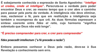 É sobejamente conhecida a expressão de Santo Agostinho: “intellige
ut credas, crede ut intelligas”. Perscruta-se a verdade para poder
encontrar Deus e crer, ao mesmo tempo que o crer abre o caminho
para passar pela porta da verdade. A inteligência não deve eliminar,
mas, esclarecer a fé, para que em restituição a inteligência seja
também a recompensa do que crê. As duas fórmulas expressam a
síntese coerente entre fides et ratio, cuja harmonia “significa
sobretudo que Deus não está longe”.
“É preciso compreender para crer, e crer para compreender”
ﬁdes praecedit intellectum (“a fé precede a razão”)
Embora possamos conhecer a Deus pela razão, deve-se à Sua
Revelação o conhecimento sem erro.
 