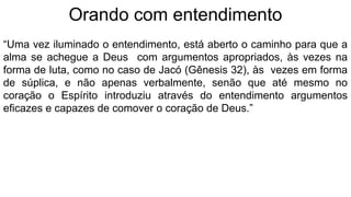 Orando com entendimento
“Uma vez iluminado o entendimento, está aberto o caminho para que a
alma se achegue a Deus com argumentos apropriados, às vezes na
forma de luta, como no caso de Jacó (Gênesis 32), às vezes em forma
de súplica, e não apenas verbalmente, senão que até mesmo no
coração o Espírito introduziu através do entendimento argumentos
eficazes e capazes de comover o coração de Deus.”
 