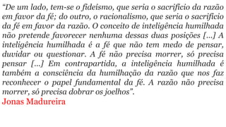 “De um lado, tem-se o fideísmo, que seria o sacrifício da razão
em favor da fé; do outro, o racionalismo, que seria o sacrifício
da fé em favor da razão. O conceito de inteligência humilhada
não pretende favorecer nenhuma dessas duas posições […] A
inteligência humilhada é a fé que não tem medo de pensar,
duvidar ou questionar. A fé não precisa morrer, só precisa
pensar […] Em contrapartida, a inteligência humilhada é
também a consciência da humilhação da razão que nos faz
reconhecer o papel fundamental da fé. A razão não precisa
morrer, só precisa dobrar os joelhos”.
Jonas Madureira
 