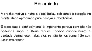 Resumindo
A oração motiva e nutre a obediência,, colocando o coração na
mentalidade apropriada para desejar a obediência.
É claro que o conhecimento é importante porque sem ele não
podemos saber o Deus requer. Todavia conhecimento e
verdade permanecem abstratos se não temos comunhão com
Deus em oração.
 