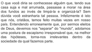 O que você diria se conhecesse alguém que, tendo sua
casa suja e mal arrumada, passasse a morar na área
dos fundos ao invés de limpá-la e organizá-la? Sem
dúvida você estranharia tal pessoa. Infelizmente é isto
que nós, cristãos, temos feito muitas vezes em nosso
país. Entendendo erroneamente que, por sermos eleitos
de Deus, devemos nos "separar" do "mundo", adotamos
uma postura de escapismo irresponsável que, na melhor
das hipóteses, torna-nos irrelevantes dentro da
sociedade da qual fazemos parte.
 