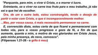 .."Porquanto, para mim, o viver é Cristo, e o morrer é lucro.
...Entretanto, se o viver na carne traz fruto para o meu trabalho, já não
sei o que hei de escolher.
...Ora, de um e outro lado, estou constrangido, tendo o desejo de
partir e estar com Cristo, o que é incomparavelmente melhor.
...Mas, por vossa causa, é mais necessário permanecer na carne.
...E, convencido disto, estou certo de que ficarei e permanecerei com
todos vós, para o vosso progresso e gozo da fé, a fim de que
aumente, quanto a mim, o motivo de vos gloriardes em Cristo Jesus,
pela minha presença, de novo, convosco".
(Filipenses 1.21-26 - o grifo é meu)
 