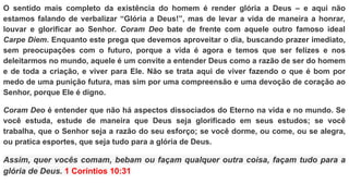 O sentido mais completo da existência do homem é render glória a Deus – e aqui não
estamos falando de verbalizar “Glória a Deus!”, mas de levar a vida de maneira a honrar,
louvar e glorificar ao Senhor. Coram Deo bate de frente com aquele outro famoso ideal
Carpe Diem. Enquanto este prega que devemos aproveitar o dia, buscando prazer imediato,
sem preocupações com o futuro, porque a vida é agora e temos que ser felizes e nos
deleitarmos no mundo, aquele é um convite a entender Deus como a razão de ser do homem
e de toda a criação, e viver para Ele. Não se trata aqui de viver fazendo o que é bom por
medo de uma punição futura, mas sim por uma compreensão e uma devoção de coração ao
Senhor, porque Ele é digno.
Coram Deo é entender que não há aspectos dissociados do Eterno na vida e no mundo. Se
você estuda, estude de maneira que Deus seja glorificado em seus estudos; se você
trabalha, que o Senhor seja a razão do seu esforço; se você dorme, ou come, ou se alegra,
ou pratica esportes, que seja tudo para a glória de Deus.
Assim, quer vocês comam, bebam ou façam qualquer outra coisa, façam tudo para a
glória de Deus. 1 Coríntios 10:31
 