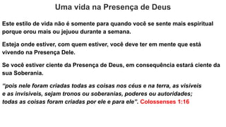 Uma vida na Presença de Deus
Este estilo de vida não é somente para quando você se sente mais espiritual
porque orou mais ou jejuou durante a semana.
Esteja onde estiver, com quem estiver, você deve ter em mente que está
vivendo na Presença Dele.
Se você estiver ciente da Presença de Deus, em consequência estará ciente da
sua Soberania.
“pois nele foram criadas todas as coisas nos céus e na terra, as visíveis
e as invisíveis, sejam tronos ou soberanias, poderes ou autoridades;
todas as coisas foram criadas por ele e para ele”. Colossenses 1:16
 