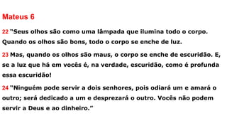 Mateus 6
22 “Seus olhos são como uma lâmpada que ilumina todo o corpo.
Quando os olhos são bons, todo o corpo se enche de luz.
23 Mas, quando os olhos são maus, o corpo se enche de escuridão. E,
se a luz que há em vocês é, na verdade, escuridão, como é profunda
essa escuridão!
24 “Ninguém pode servir a dois senhores, pois odiará um e amará o
outro; será dedicado a um e desprezará o outro. Vocês não podem
servir a Deus e ao dinheiro.”
 