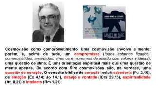 Cosmovisão como comprometimento. Uma cosmovisão envolve a mente;
porém, é, acima de tudo, um compromisso (todos estamos ligados,
comprometidos, amarrados, vivemos e morremos de acordo com valores e ideias),
uma questão de alma. É uma orientação espiritual mais que uma questão de
mente apenas. De acordo com Sire cosmovisões são, na verdade, uma
questão de coração. O conceito bíblico de coração inclui: sabedoria (Pv. 2.10),
de emoção (Ex 4.14; Jo 14.1), desejo e vontade (ICrs 29.18), espiritualidade
(At. 8.21) e intelecto (Rm 1.21).
 