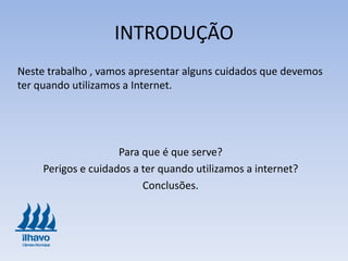 INTRODUÇÃO
Neste trabalho , vamos apresentar alguns cuidados que devemos
ter quando utilizamos a Internet.
Para que é que serve?
Perigos e cuidados a ter quando utilizamos a internet?
Conclusões.
 