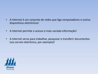 • A Internet é um conjunto de redes que liga computadores e outros
dispositivos eletrónicos!
• A Internet permite o acesso à mais variada informação!
• A Internet serve para trabalhar, pesquisar e transferir documentos
(via correio eletrónico, por exemplo)!
 