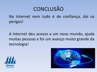 CONCLUSÃO
Na Internet nem tudo é de confiança, daí os
perigos!
A Internet deu acesso a um novo mundo, ajuda
muitas pessoas e foi um avanço muito grande da
tecnologia!
 