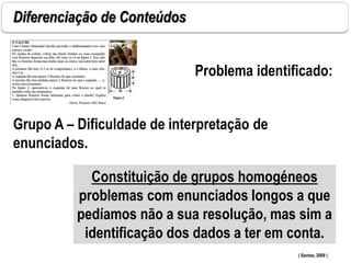 Diferenciação de Conteúdos
Grupo A – Dificuldade de interpretação de
enunciados.
( Santos, 2009 )
Problema identificado:
Constituição de grupos homogéneos
problemas com enunciados longos a que
pedíamos não a sua resolução, mas sim a
identificação dos dados a ter em conta.
 