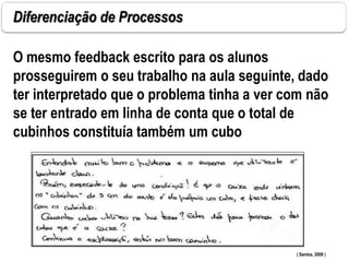 Diferenciação de Processos
O mesmo feedback escrito para os alunos
prosseguirem o seu trabalho na aula seguinte, dado
ter interpretado que o problema tinha a ver com não
se ter entrado em linha de conta que o total de
cubinhos constituía também um cubo .
( Santos, 2009 )
 