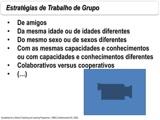 Estratégias de Trabalho de Grupo
(Guidelines for a Distinct Teaching and Learning Programme – RBKC & Westminster EiC, 2002)
• De amigos
• Da mesma idade ou de idades diferentes
• Do mesmo sexo ou de sexos diferentes
• Com as mesmas capacidades e conhecimentos
ou com capacidades e conhecimentos diferentes
• Colaborativos versus cooperativos
• (…)
 