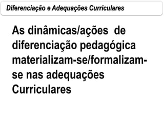 Diferenciação e Adequações Curriculares
As dinâmicas/ações de
diferenciação pedagógica
materializam-se/formalizam-
se nas adequações
Curriculares
 
