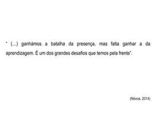 “ (…) ganhámos a batalha da presença, mas falta ganhar a da
aprendizagem. É um dos grandes desafios que temos pela frente”.
(Nóvoa, 2014)
 