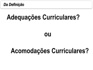 Da Definição
Adequações Curriculares?
ou
Acomodações Curriculares?
 