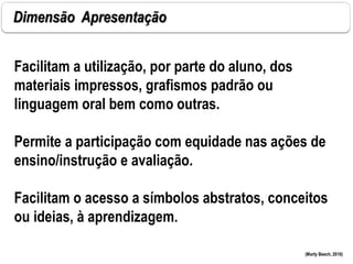 Dimensão Apresentação
(Marty Beech, 2010)
Facilitam a utilização, por parte do aluno, dos
materiais impressos, grafismos padrão ou
linguagem oral bem como outras.
Permite a participação com equidade nas ações de
ensino/instrução e avaliação.
Facilitam o acesso a símbolos abstratos, conceitos
ou ideias, à aprendizagem.
 