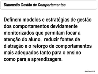 Dimensão Gestão de Comportamentos
(Marty Beech, 2010)
Definem modelos e estratégias de gestão
dos comportamentos devidamente
monitorizados que permitam focar a
atenção do aluno, reduzir fontes de
distração e o reforço de comportamentos
mais adequados tanto para o ensino
como para a aprendizagem.
 