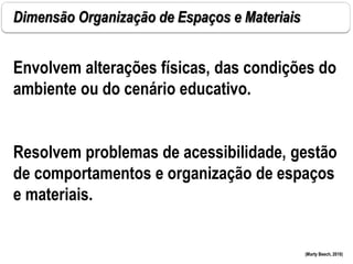 Dimensão Organização de Espaços e Materiais
(Marty Beech, 2010)
Envolvem alterações físicas, das condições do
ambiente ou do cenário educativo.
Resolvem problemas de acessibilidade, gestão
de comportamentos e organização de espaços
e materiais.
 