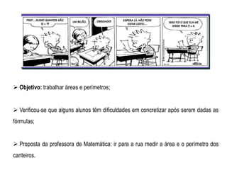 Objetivo: trabalhar áreas e perímetros;
 Verificou-se que alguns alunos têm dificuldades em concretizar após serem dadas as
fórmulas;
 Proposta da professora de Matemática: ir para a rua medir a área e o perímetro dos
canteiros.
 