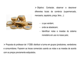  Objetivo: Contactar, observar e descrever
diferentes locais de comércio (supermercado,
mercearia, sapataria, praça, feira…):
- o que vendem;
- onde se abastecem;
- Identificar notas e moedas do sistema
monetário em uso no nosso país;
 Proposta do professor de 1.ºCEB: distribuir a turma em grupos (produtores, vendedores
e consumidores. Fazerem as trocas comerciais usando as notas e as moedas de acordo
com os preços previamente estipulados.
 