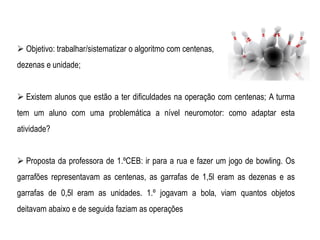  Objetivo: trabalhar/sistematizar o algoritmo com centenas,
dezenas e unidade;
 Existem alunos que estão a ter dificuldades na operação com centenas; A turma
tem um aluno com uma problemática a nível neuromotor: como adaptar esta
atividade?
 Proposta da professora de 1.ºCEB: ir para a rua e fazer um jogo de bowling. Os
garrafões representavam as centenas, as garrafas de 1,5l eram as dezenas e as
garrafas de 0,5l eram as unidades. 1.º jogavam a bola, viam quantos objetos
deitavam abaixo e de seguida faziam as operações
 