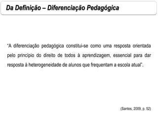 “A diferenciação pedagógica constitui-se como uma resposta orientada
pelo princípio do direito de todos à aprendizagem, essencial para dar
resposta à heterogeneidade de alunos que frequentam a escola atual”.
(Santos, 2009, p. 52)
Da Definição – Diferenciação Pedagógica
 