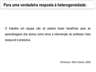 Para uma verdadeira resposta à heterogeneidade:
O trabalho em equipa não só poderá trazer benefícios para as
aprendizagens dos alunos como torna a intervenção do professor mais
exequível e produtiva.
(Perrenoud, 1995 in Santos, 2009)
 