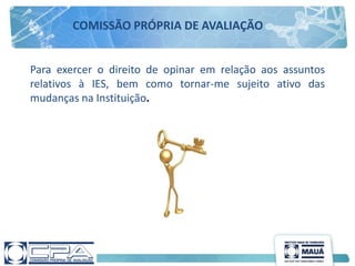 Para exercer o direito de opinar em relação aos assuntos
relativos à IES, bem como tornar-me sujeito ativo das
mudanças na Instituição.
COMISSÃO PRÓPRIA DE AVALIAÇÃO
 