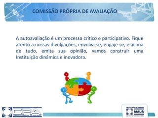 A autoavaliação é um processo crítico e participativo. Fique
atento a nossas divulgações, envolva-se, engaje-se, e acima
de tudo, emita sua opinião, vamos construir uma
Instituição dinâmica e inovadora.
COMISSÃO PRÓPRIA DE AVALIAÇÃO
 