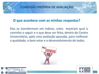 O que acontece com as minhas respostas?
Elas se transformam em índices, estes mostram qual o
caminho a seguir e o que deve ser feito, dentro do Centro
Universitário, após uma avaliação apurada, para melhorar
a qualidade, o bem estar e o desenvolvimento de todos.
COMISSÃO PRÓPRIA DE AVALIAÇÃO
 